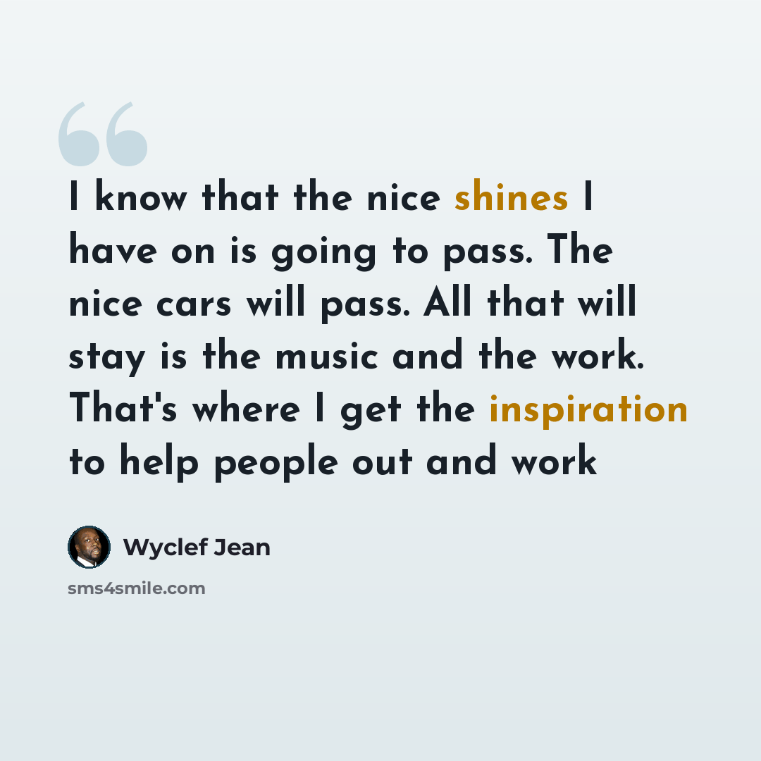 “I know that the nice shines I have on is going to pass. The nice cars will pass. All that will stay is the music and the work. That's where I get the inspiration to help people out and work” quote by Wyclef Jean