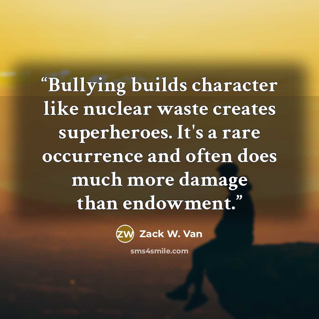 “Bullying builds character like nuclear waste creates superheroes. It's a rare occurrence and often does much more damage than endowment.” quote by Zack W. Van