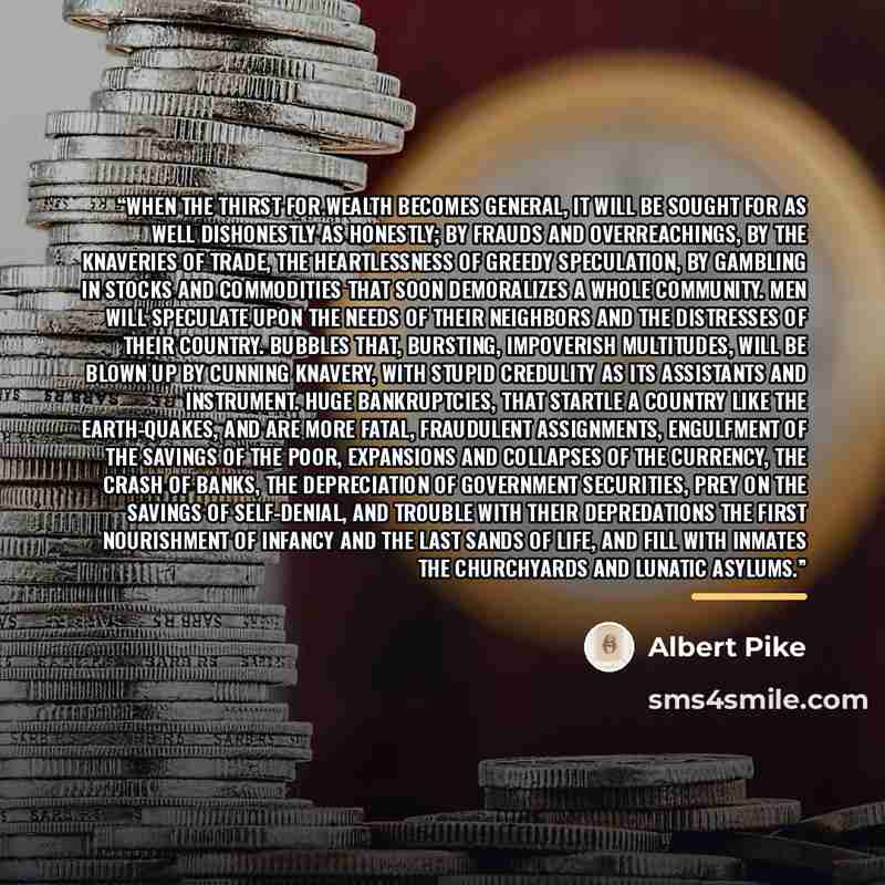 “When the thirst for wealth becomes general, it will be sought for as well dishonestly as honestly; by frauds and overreachings, by the knaveries of trade, the heartlessness of greedy speculation, by gambling in stocks and commodities that soon demoralizes a whole community. Men will speculate upon…” quote by Albert Pike