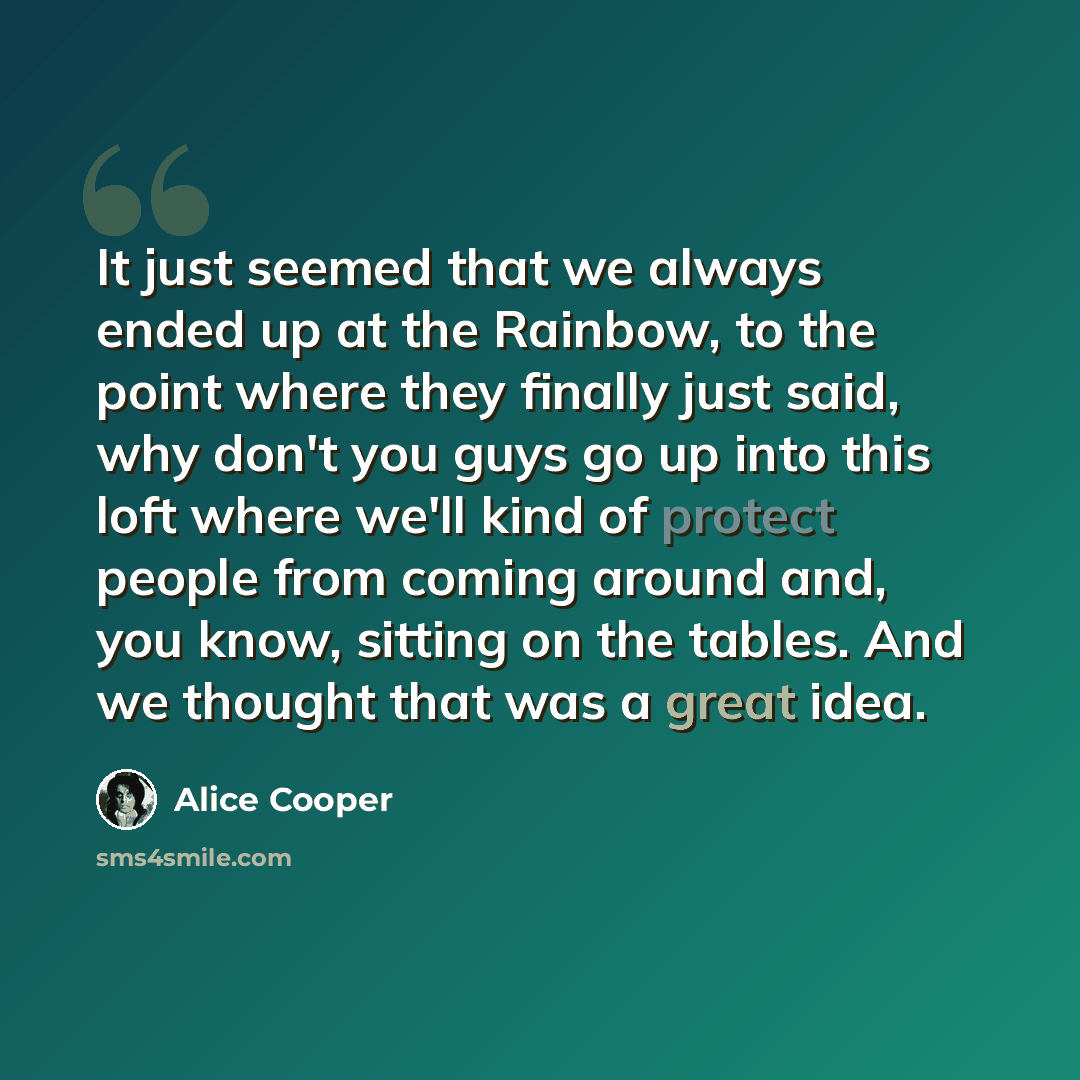 “It just seemed that we always ended up at the Rainbow, to the point where they finally just said, why don't you guys go up into this loft where we'll kind of protect people from coming around and, you know, sitting on the tables. And we thought that was a great idea.” quote by Alice Cooper