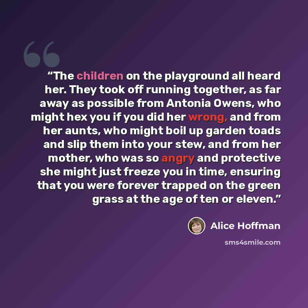 “The children on the playground all heard her. They took off running together, as far away as possible from Antonia Owens, who might hex you if you did her wrong, and from her aunts, who might boil up garden toads and slip them into your stew, and from her mother, who was so angry and protective…” quote by Alice Hoffman