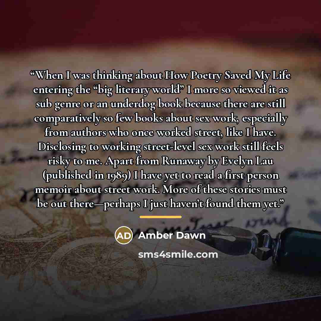 “When I was thinking about How Poetry Saved My Life entering the “big literary world” I more so viewed it as sub genre or an underdog book because there are still comparatively so few books about sex work, especially from authors who once worked street, like I have. Disclosing to working…” quote by Amber Dawn