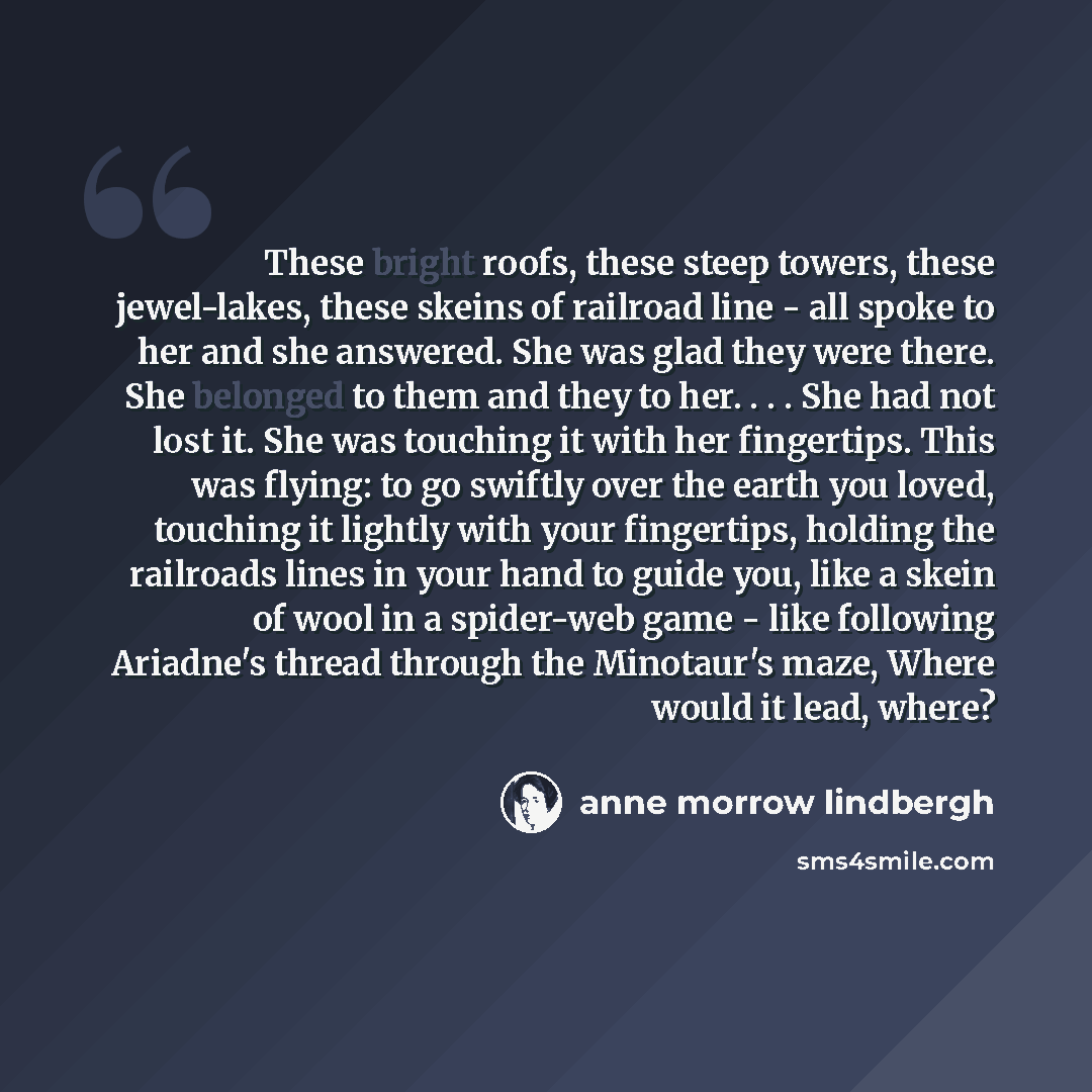 “These bright roofs, these steep towers, these jewel-lakes, these skeins of railroad line - all spoke to her and she answered. She was glad they were there. She belonged to them and they to her. . . . She had not lost it. She was touching it with her fingertips. This was flying: to go swiftly over…” quote by Anne Morrow Lindbergh