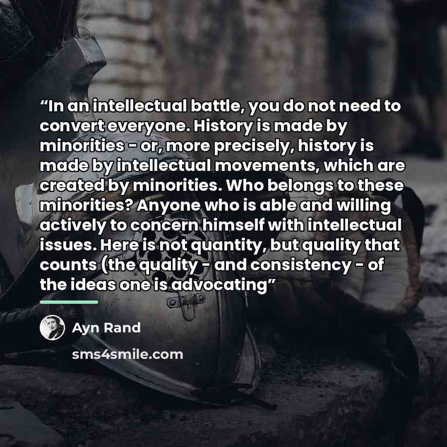“In an intellectual battle, you do not need to convert everyone. History is made by minorities - or, more precisely, history is made by intellectual movements, which are created by minorities. Who belongs to these minorities? Anyone who is able and willing actively to concern himself with…” quote by Ayn Rand