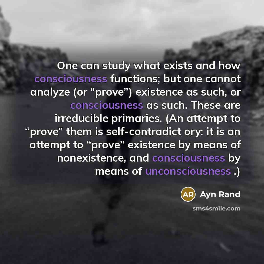 “One can study what exists and how consciousness functions; but one cannot analyze (or “prove”) existence as such, or consciousness as such. These are irreducible primaries. (An attempt to “prove” them is self-contradict ory: it is an attempt to “prove” existence by means of nonexistence, and…” quote by Ayn Rand