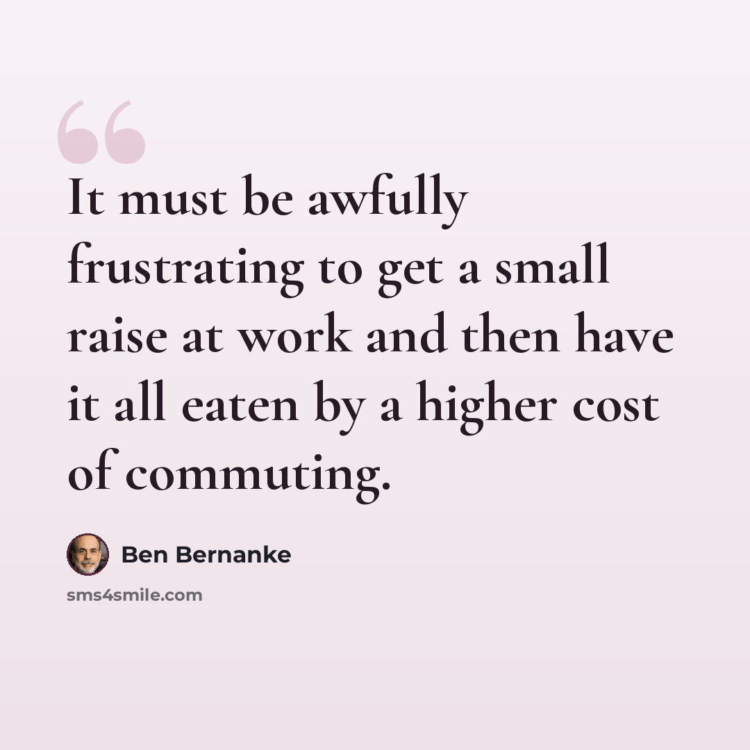 “It must be awfully frustrating to get a small raise at work and then have it all eaten by a higher cost of commuting.” quote by Ben Bernanke