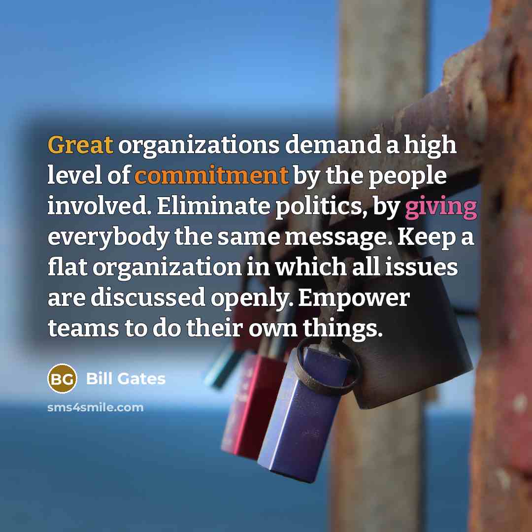 “Great organizations demand a high level of commitment by the people involved. Eliminate politics, by giving everybody the same message. Keep a flat organization in which all issues are discussed openly. Empower teams to do their own things.” quote by Bill Gates