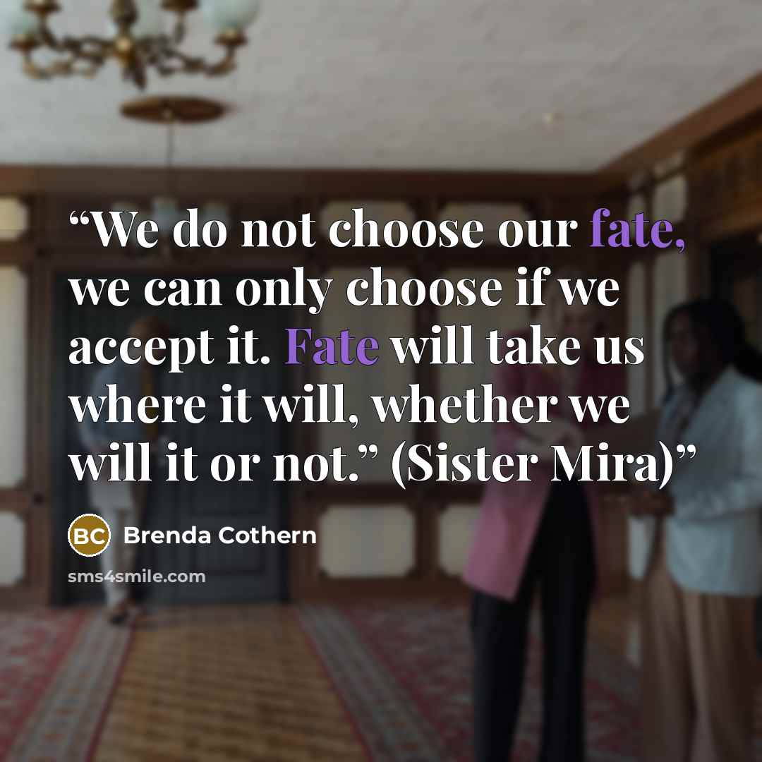 “We do not choose our fate, we can only choose if we accept it. Fate will take us where it will, whether we will it or not.” (Sister Mira)” quote by Brenda Cothern