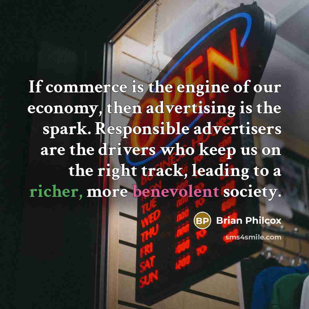 “If commerce is the engine of our economy, then advertising is the spark. Responsible advertisers are the drivers who keep us on the right track, leading to a richer, more benevolent society.” quote by Brian Philcox