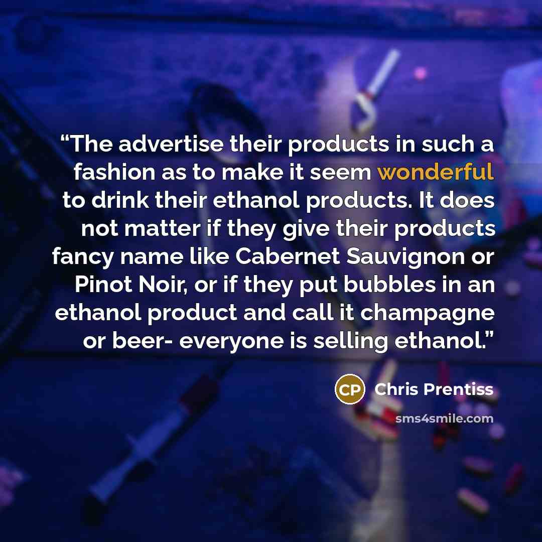 “The advertise their products in such a fashion as to make it seem wonderful to drink their ethanol products. It does not matter if they give their products fancy name like Cabernet Sauvignon or Pinot Noir, or if they put bubbles in an ethanol product and call it champagne or beer- everyone is…” quote by Chris Prentiss