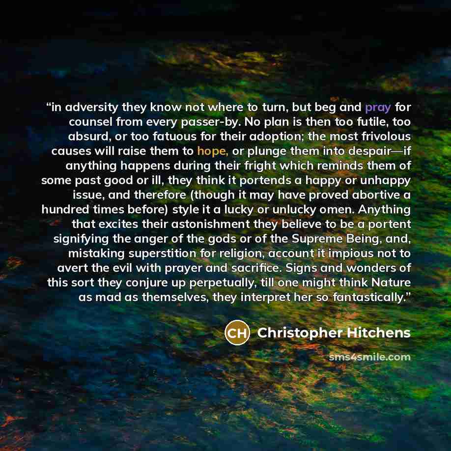 “in adversity they know not where to turn, but beg and pray for counsel from every passer-by. No plan is then too futile, too absurd, or too fatuous for their adoption; the most frivolous causes will raise them to hope, or plunge them into despair—if anything happens during their fright which…” quote by Christopher Hitchens