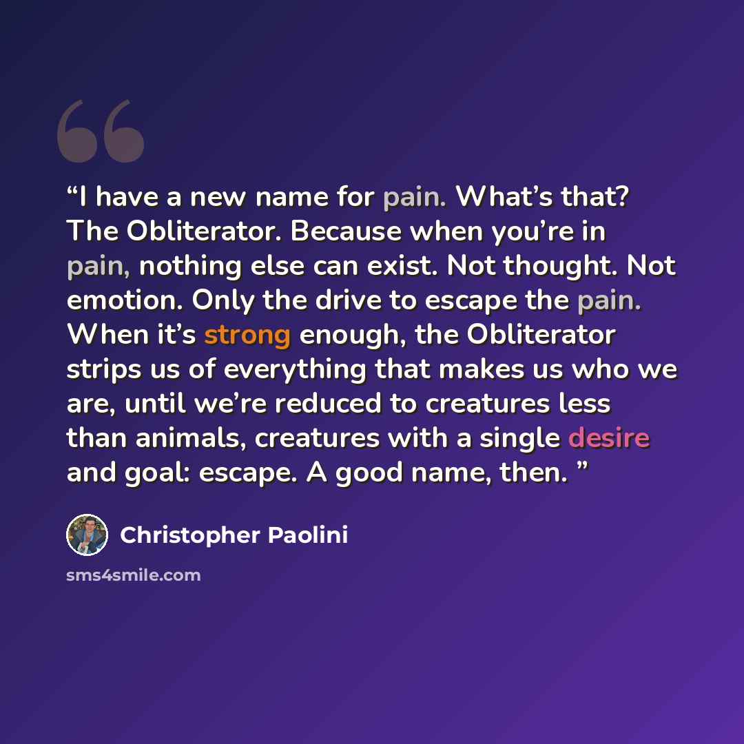“I have a new name for pain. What’s that? The Obliterator. Because when you’re in pain, nothing else can exist. Not thought. Not emotion. Only the drive to escape the pain. When it’s strong enough, the Obliterator strips us of everything that makes us who we are, until we’re reduced to creatures…” quote by Christopher Paolini