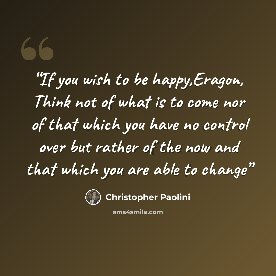 “If you wish to be happy,Eragon, Think not of what is to come nor of that which you have no control over but rather of the now and that which you are able to change” quote by Christopher Paolini