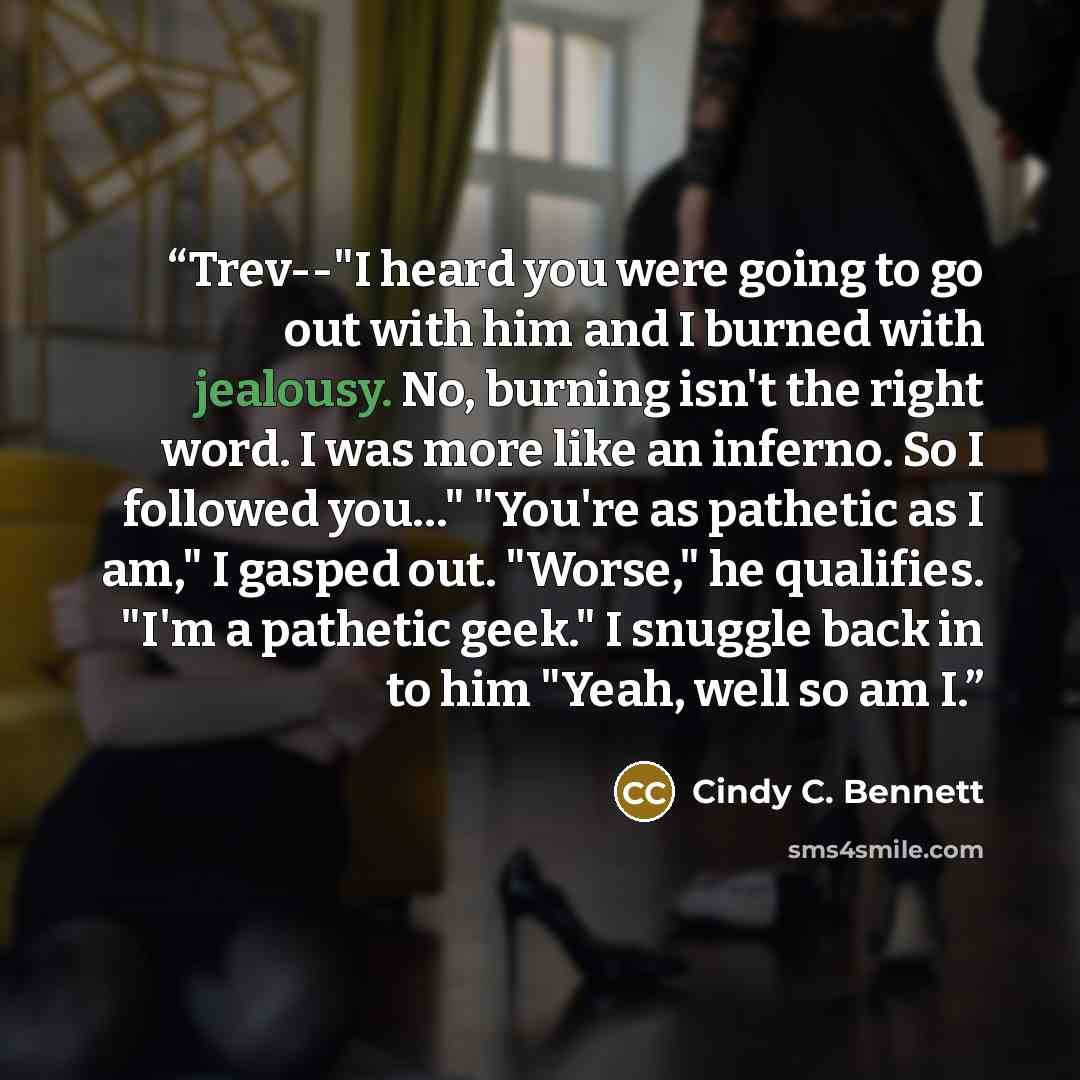 “Trev--"I heard you were going to go out with him and I burned with jealousy. No, burning isn't the right word. I was more like an inferno. So I followed you…" "You're as pathetic as I am," I gasped out. "Worse," he qualifies. "I'm a pathetic geek." I snuggle back in to him "Yeah, well so am I.” quote by Cindy C. Bennett