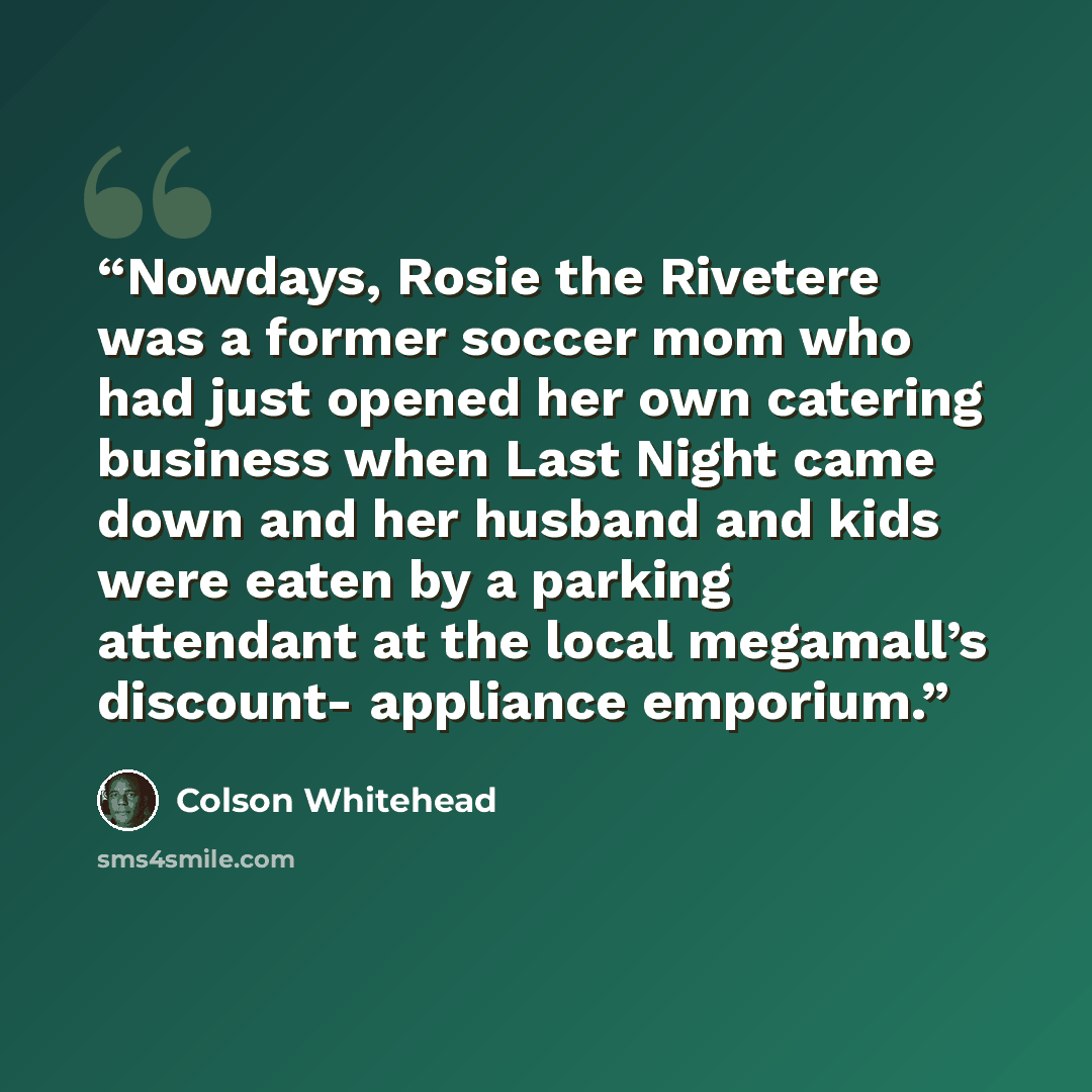 “Nowdays, Rosie the Rivetere was a former soccer mom who had just opened her own catering business when Last Night came down and her husband and kids were eaten by a parking attendant at the local megamall’s discount- appliance emporium.” quote by Colson Whitehead