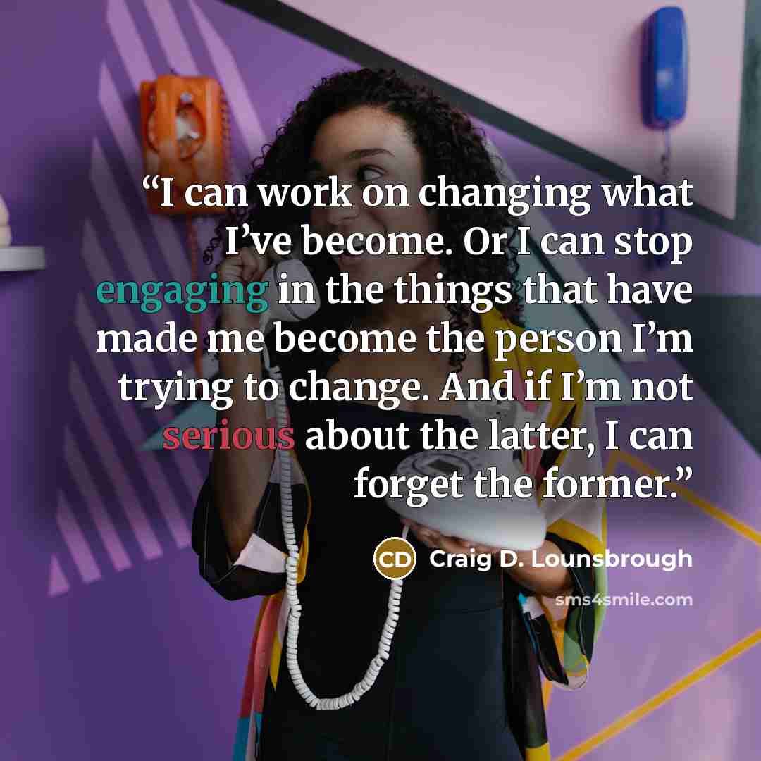 “I can work on changing what I’ve become. Or I can stop engaging in the things that have made me become the person I’m trying to change. And if I’m not serious about the latter, I can forget the former.” quote by Craig D. Lounsbrough