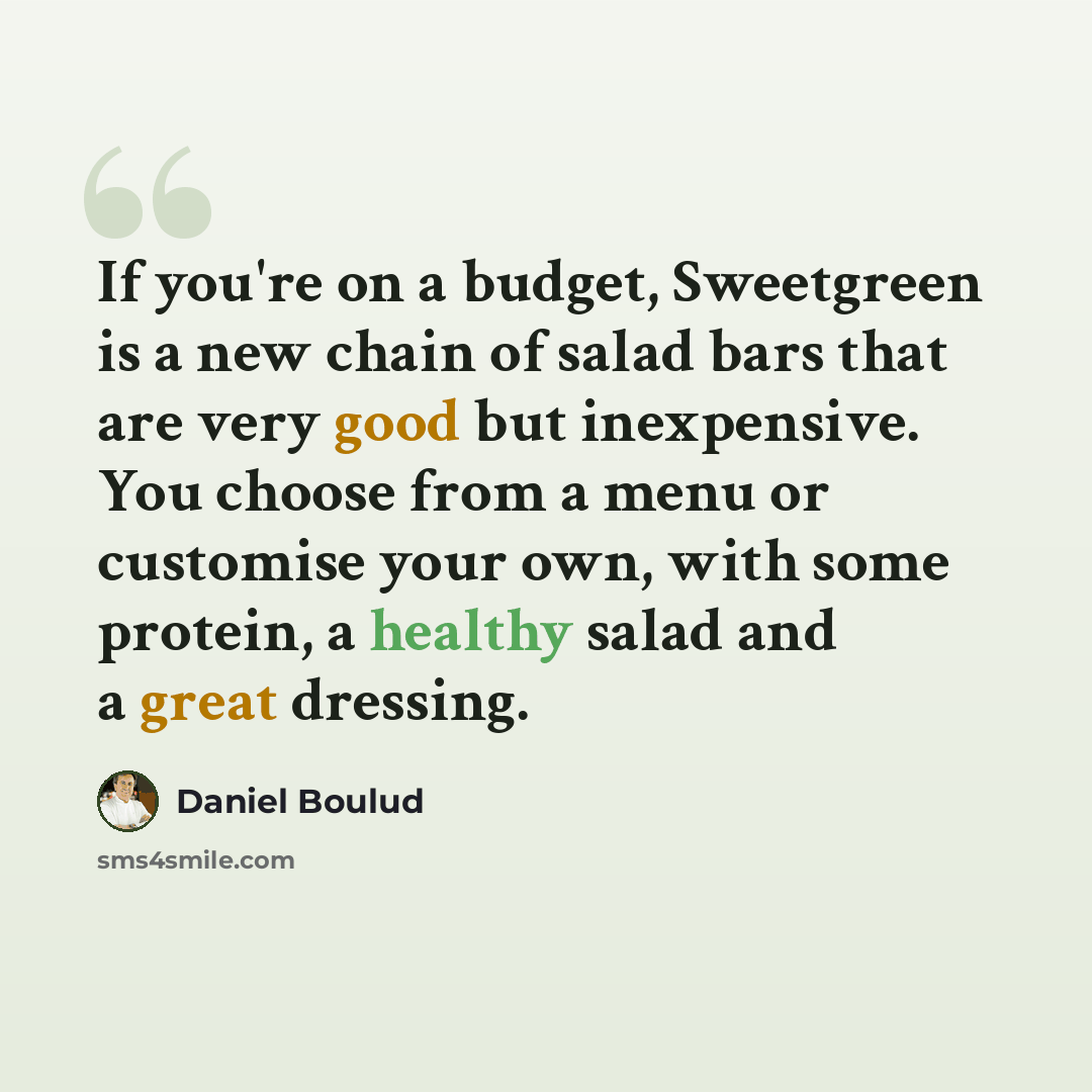 “If you're on a budget, Sweetgreen is a new chain of salad bars that are very good but inexpensive. You choose from a menu or customise your own, with some protein, a healthy salad and a great dressing.” quote by Daniel Boulud