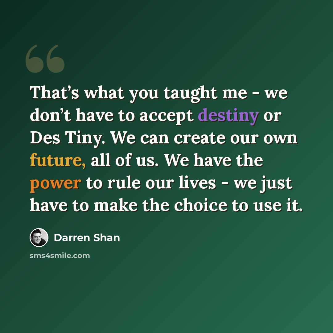 “That’s what you taught me - we don’t have to accept destiny or Des Tiny. We can create our own future, all of us. We have the power to rule our lives - we just have to make the choice to use it.” quote by Darren Shan
