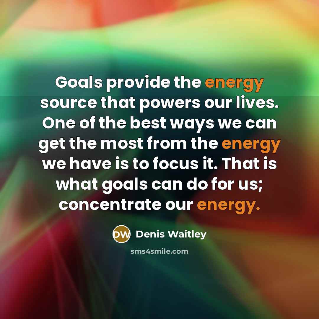 “Goals provide the energy source that powers our lives. One of the best ways we can get the most from the energy we have is to focus it. That is what goals can do for us; concentrate our energy.” quote by Denis Waitley