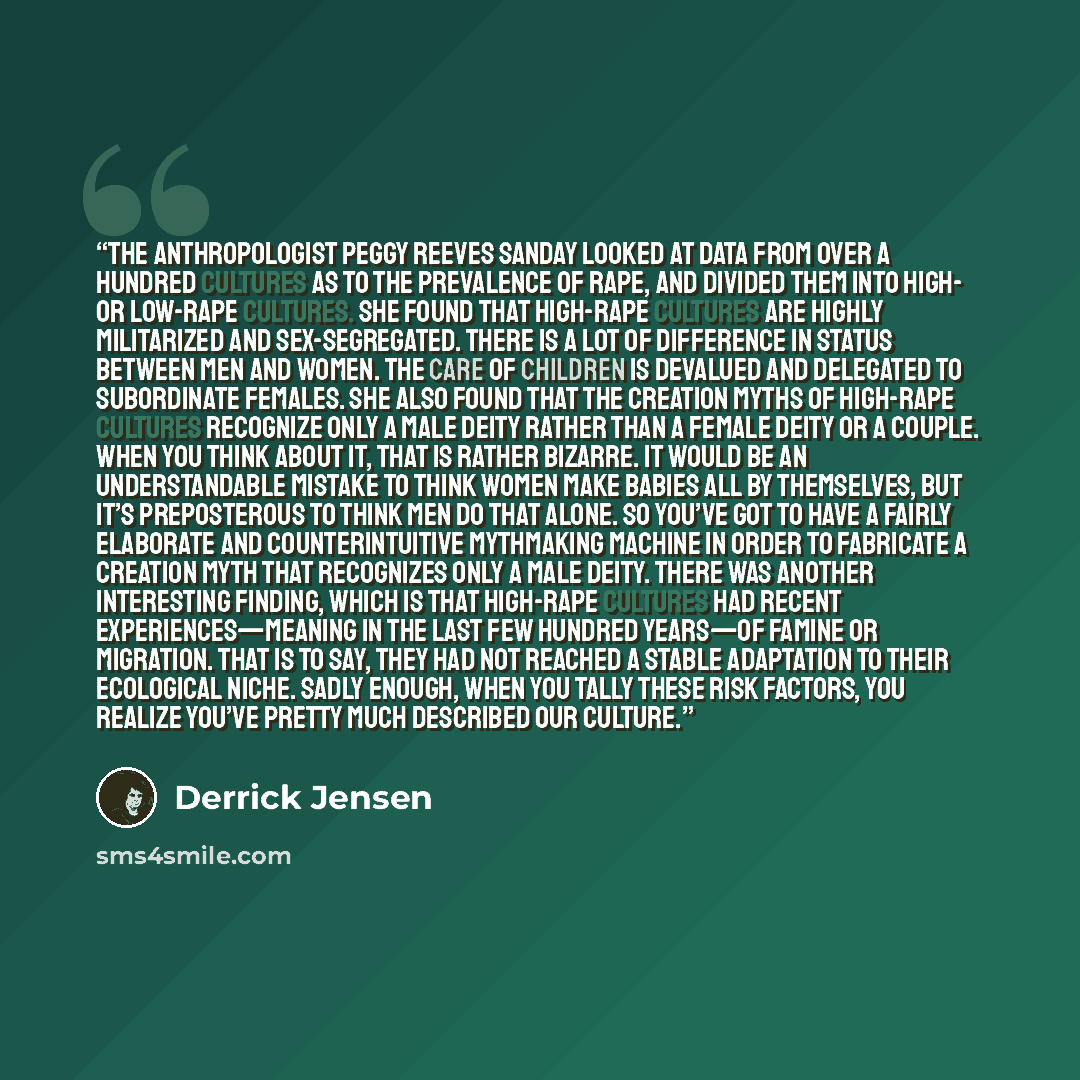 “The anthropologist Peggy Reeves Sanday looked at data from over a hundred cultures as to the prevalence of rape, and divided them into high- or low-rape cultures. She found that high-rape cultures are highly militarized and sex-segregated. There is a lot of difference in status between men and…” quote by Derrick Jensen