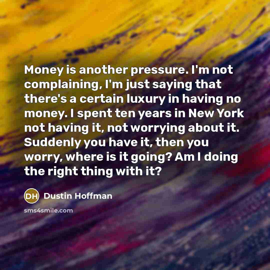 “Money is another pressure. I'm not complaining, I'm just saying that there's a certain luxury in having no money. I spent ten years in New York not having it, not worrying about it. Suddenly you have it, then you worry, where is it going? Am I doing the right thing with it?” quote by Dustin Hoffman