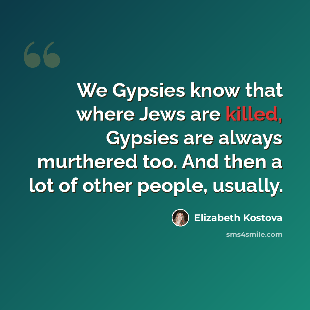 “We Gypsies know that where Jews are killed, Gypsies are always murthered too. And then a lot of other people, usually.” quote by Elizabeth Kostova