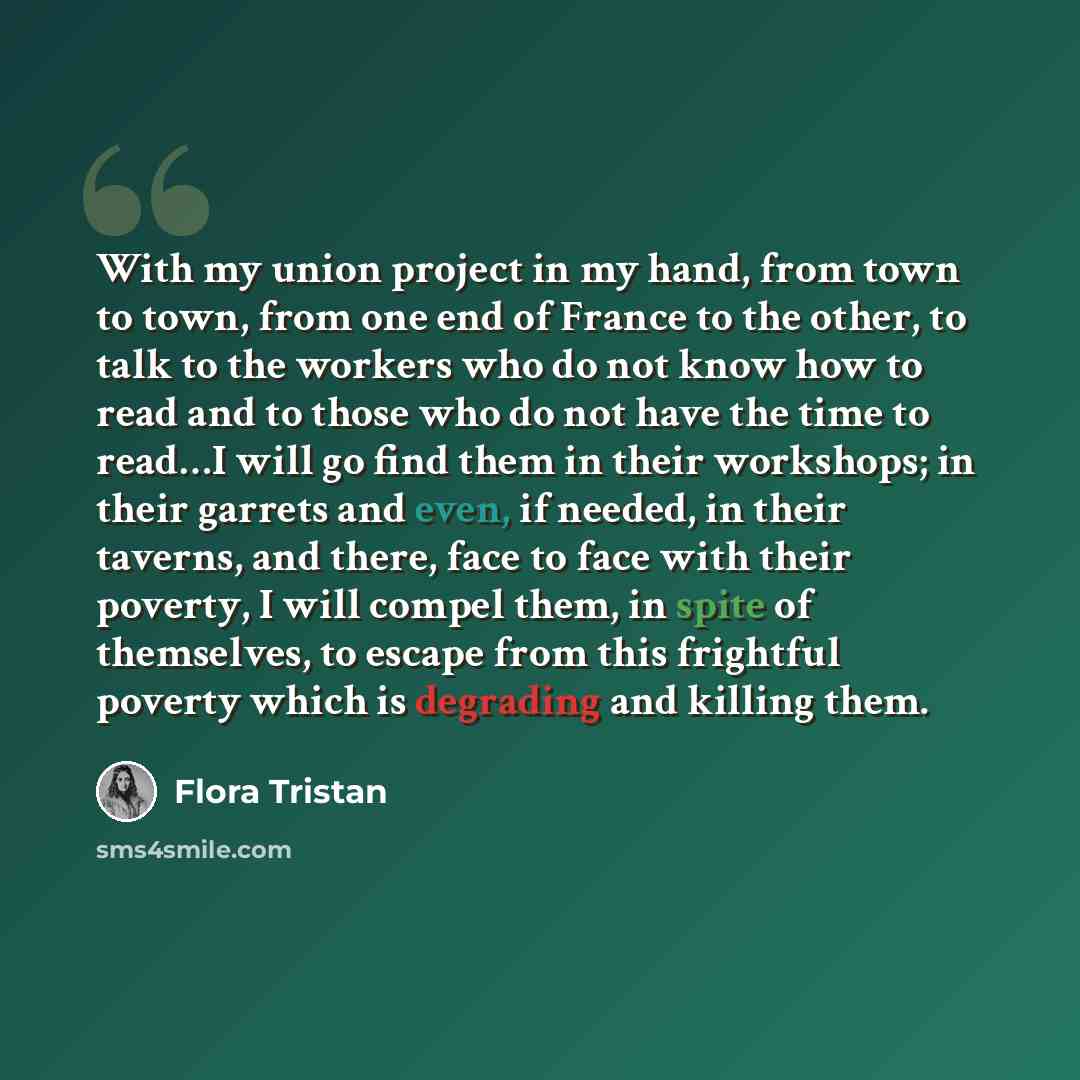 “With my union project in my hand, from town to town, from one end of France to the other, to talk to the workers who do not know how to read and to those who do not have the time to read…I will go find them in their workshops; in their garrets and even, if needed, in their taverns, and there, face…” quote by Flora Tristan