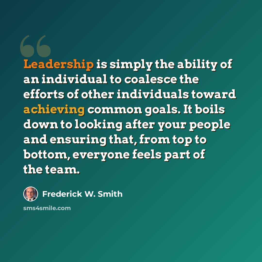 “Leadership is simply the ability of an individual to coalesce the efforts of other individuals toward achieving common goals. It boils down to looking after your people and ensuring that, from top to bottom, everyone feels part of the team.” quote by Frederick W. Smith