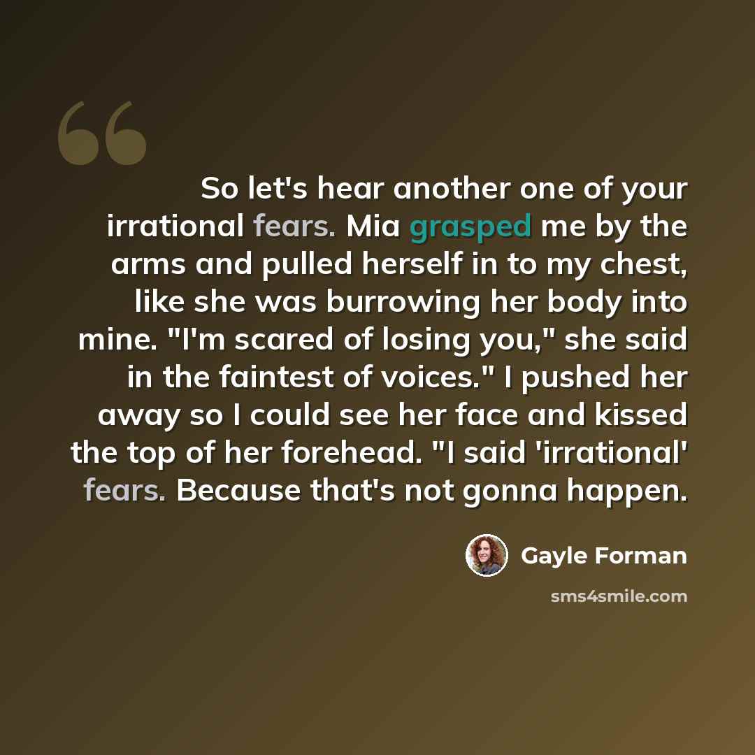 “So let's hear another one of your irrational fears. Mia grasped me by the arms and pulled herself in to my chest, like she was burrowing her body into mine. "I'm scared of losing you," she said in the faintest of voices." I pushed her away so I could see her face and kissed the top of her…” quote by Gayle Forman