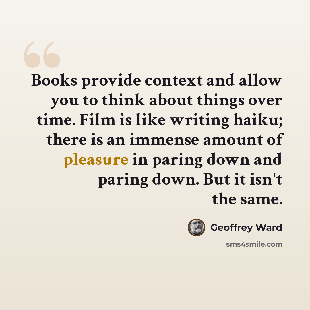 “Books provide context and allow you to think about things over time. Film is like writing haiku; there is an immense amount of pleasure in paring down and paring down. But it isn't the same.” quote by Geoffrey Ward