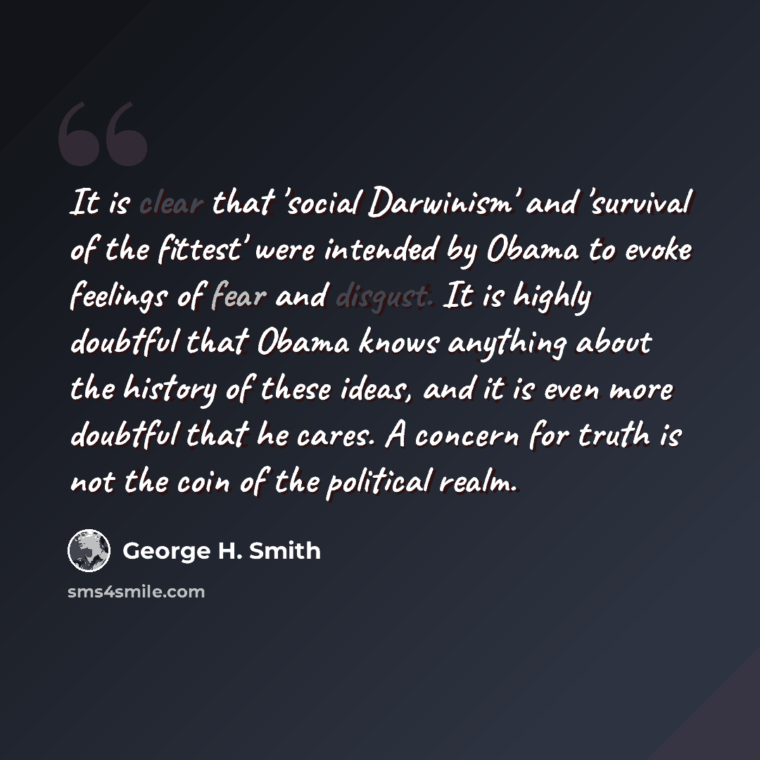 “It is clear that 'social Darwinism' and 'survival of the fittest' were intended by Obama to evoke feelings of fear and disgust. It is highly doubtful that Obama knows anything about the history of these ideas, and it is even more doubtful that he cares. A concern for truth is not the coin of the…” quote by George H. Smith
