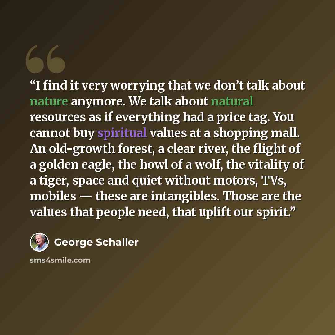 “I find it very worrying that we don’t talk about nature anymore. We talk about natural resources as if everything had a price tag. You cannot buy spiritual values at a shopping mall. An old-growth forest, a clear river, the flight of a golden eagle, the howl of a wolf, the vitality of a tiger…” quote by George Schaller