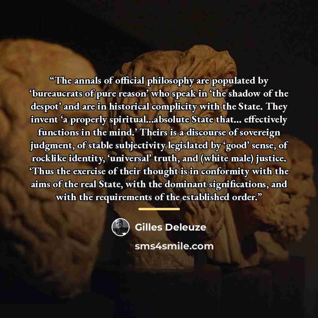 “The annals of official philosophy are populated by ‘bureaucrats of pure reason’ who speak in ‘the shadow of the despot’ and are in historical complicity with the State. They invent ‘a properly spiritual…absolute State that… effectively functions in the mind.’ Theirs is a discourse of sovereign…” quote by Gilles Deleuze