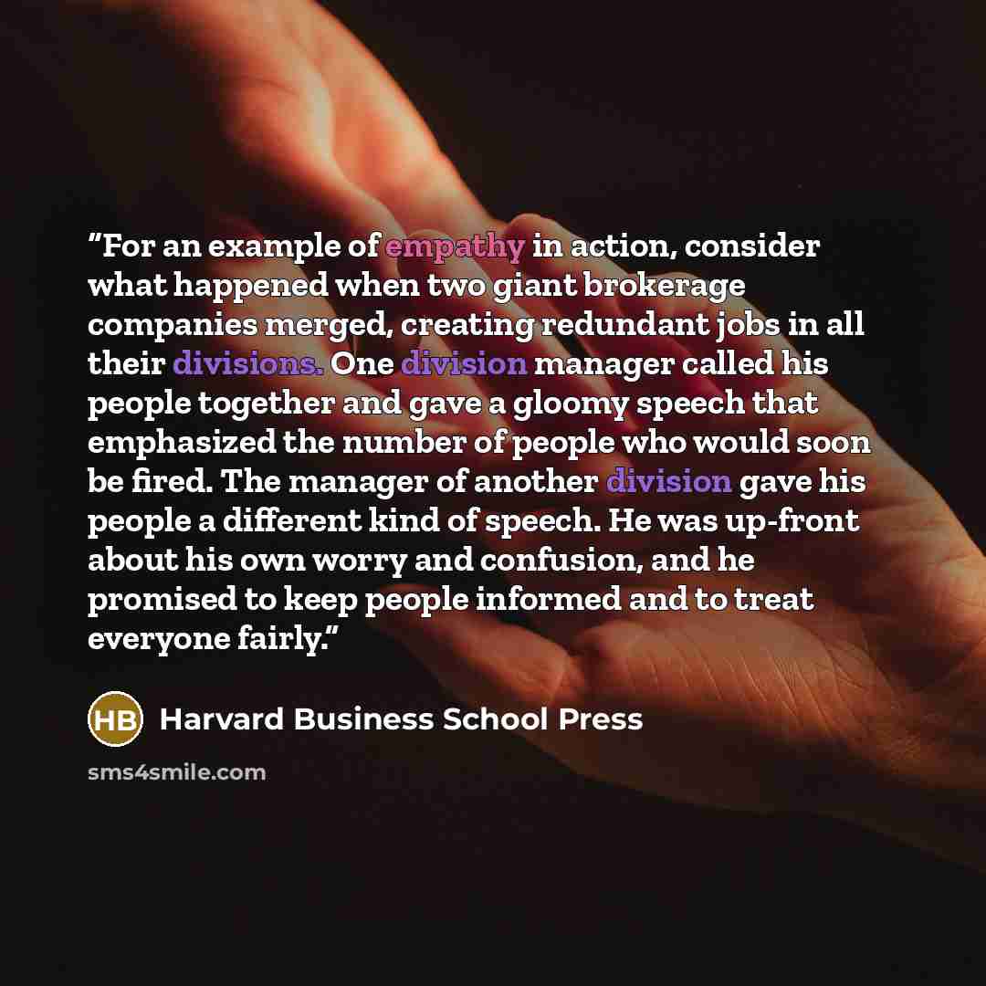 “For an example of empathy in action, consider what happened when two giant brokerage companies merged, creating redundant jobs in all their divisions. One division manager called his people together and gave a gloomy speech that emphasized the number of people who would soon be fired. The manager…” quote by Harvard Business School Press