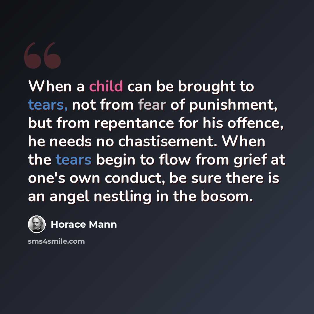 “When a child can be brought to tears, not from fear of punishment, but from repentance for his offence, he needs no chastisement. When the tears begin to flow from grief at one's own conduct, be sure there is an angel nestling in the bosom.” quote by Horace Mann