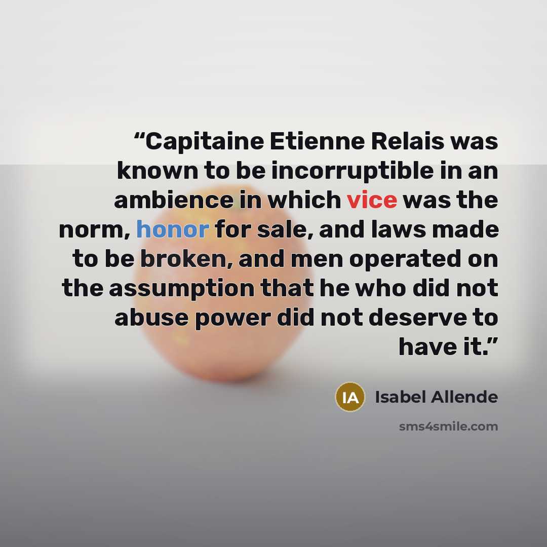 “Capitaine Etienne Relais was known to be incorruptible in an ambience in which vice was the norm, honor for sale, and laws made to be broken, and men operated on the assumption that he who did not abuse power did not deserve to have it.” quote by Isabel Allende