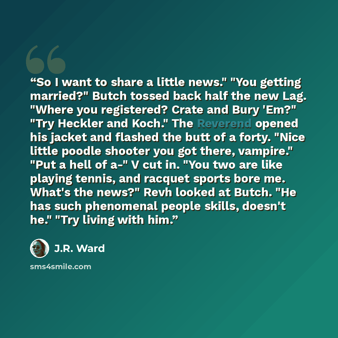 “So I want to share a little news." "You getting married?" Butch tossed back half the new Lag. "Where you registered? Crate and Bury 'Em?" "Try Heckler and Koch." The Reverend opened his jacket and flashed the butt of a forty. "Nice little poodle shooter you got there, vampire." "Put a hell of a-"…” quote by J.R. Ward