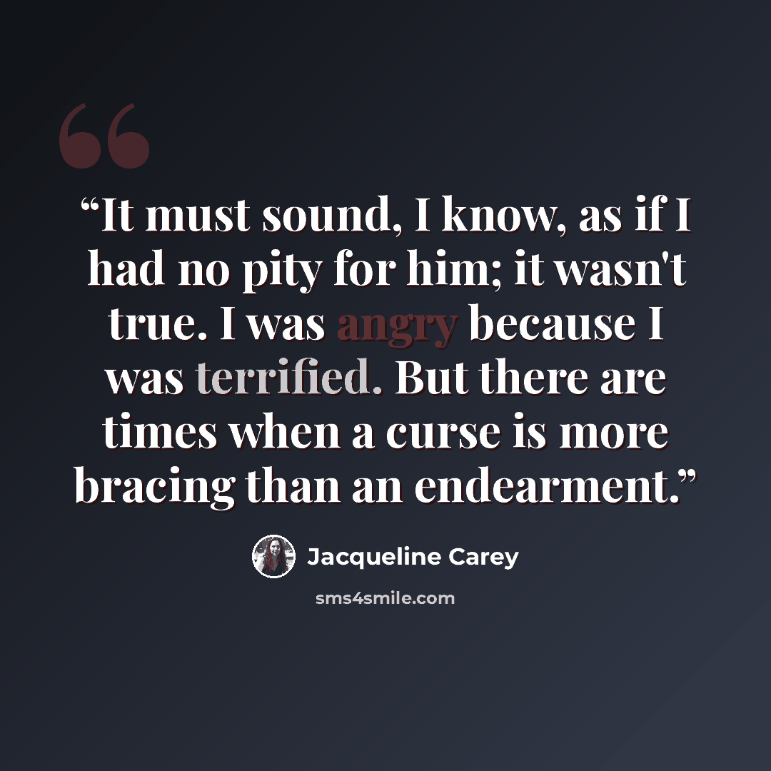 “It must sound, I know, as if I had no pity for him; it wasn't true. I was angry because I was terrified. But there are times when a curse is more bracing than an endearment.” quote by Jacqueline Carey