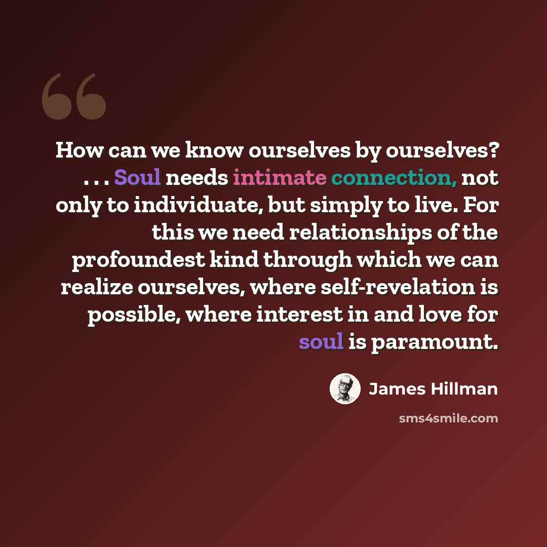 “How can we know ourselves by ourselves? . . . Soul needs intimate connection, not only to individuate, but simply to live. For this we need relationships of the profoundest kind through which we can realize ourselves, where self-revelation is possible, where interest in and love for soul is…” quote by James Hillman