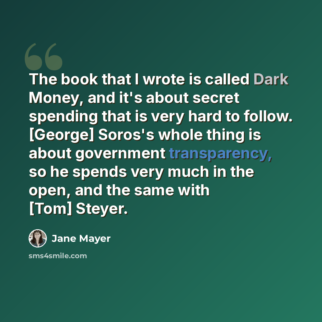 “The book that I wrote is called Dark Money, and it's about secret spending that is very hard to follow. [George] Soros's whole thing is about government transparency, so he spends very much in the open, and the same with [Tom] Steyer.” quote by Jane Mayer