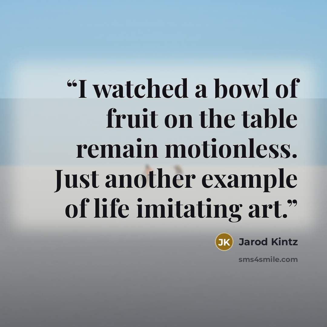 “I watched a bowl of fruit on the table remain motionless. Just another example of life imitating art.” quote by Jarod Kintz