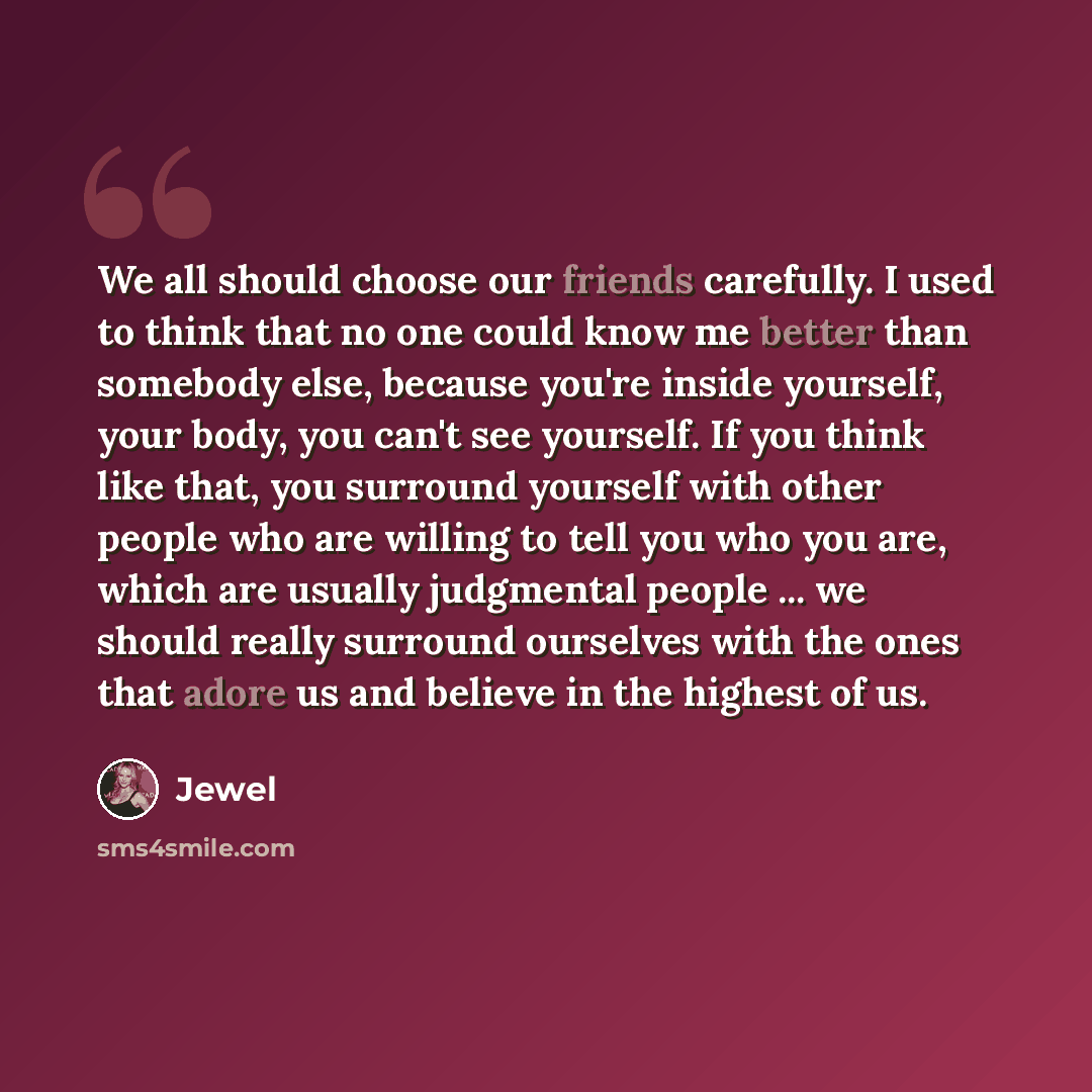 “We all should choose our friends carefully. I used to think that no one could know me better than somebody else, because you're inside yourself, your body, you can't see yourself. If you think like that, you surround yourself with other people who are willing to tell you who you are, which are…” quote by Jewel