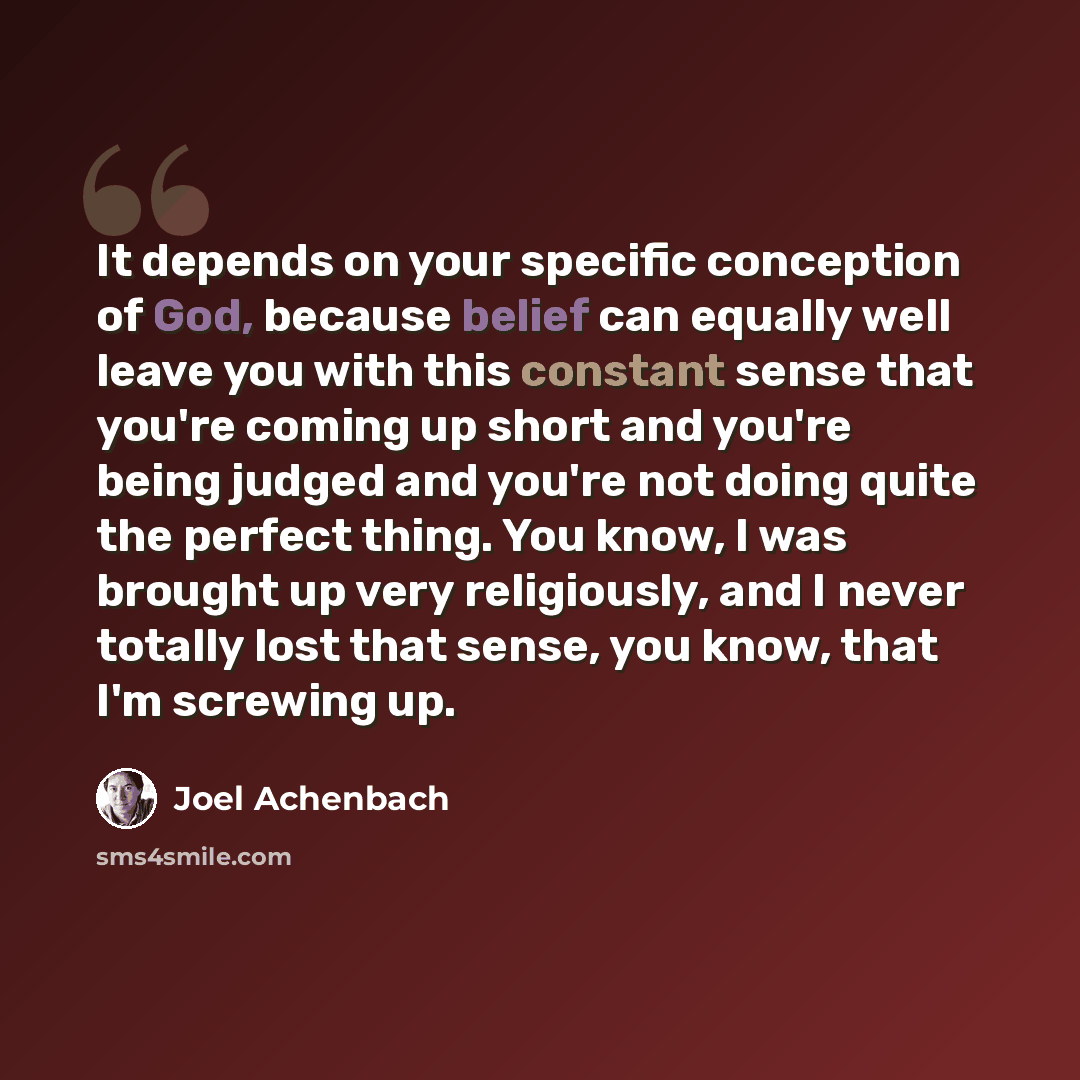 “It depends on your specific conception of God, because belief can equally well leave you with this constant sense that you're coming up short and you're being judged and you're not doing quite the perfect thing. You know, I was brought up very religiously, and I never totally lost that sense, you…” quote by Joel Achenbach