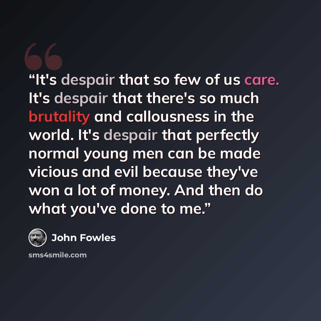 “It's despair that so few of us care. It's despair that there's so much brutality and callousness in the world. It's despair that perfectly normal young men can be made vicious and evil because they've won a lot of money. And then do what you've done to me.” quote by John Fowles