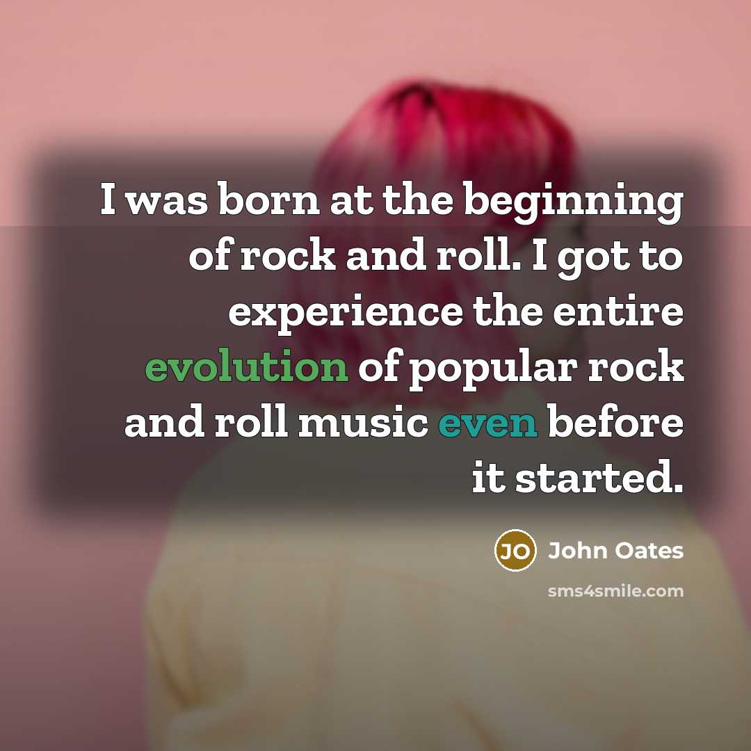 “I was born at the beginning of rock and roll. I got to experience the entire evolution of popular rock and roll music even before it started.” quote by John Oates