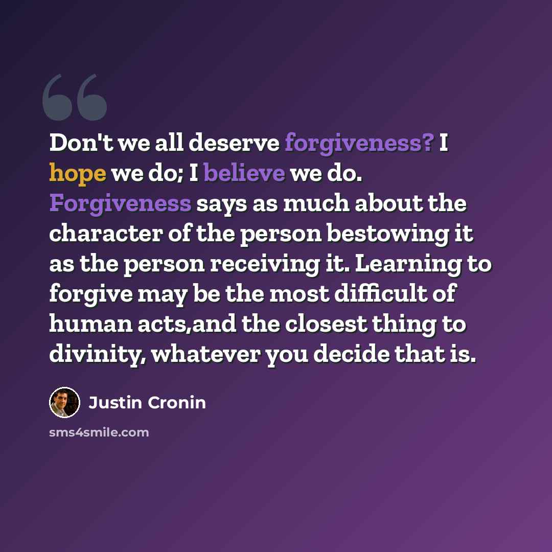 “Don't we all deserve forgiveness? I hope we do; I believe we do. Forgiveness says as much about the character of the person bestowing it as the person receiving it. Learning to forgive may be the most difficult of human acts,and the closest thing to divinity, whatever you decide that is.” quote by Justin Cronin