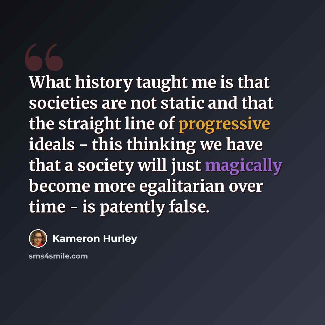 “What history taught me is that societies are not static and that the straight line of progressive ideals - this thinking we have that a society will just magically become more egalitarian over time - is patently false.” quote by Kameron Hurley