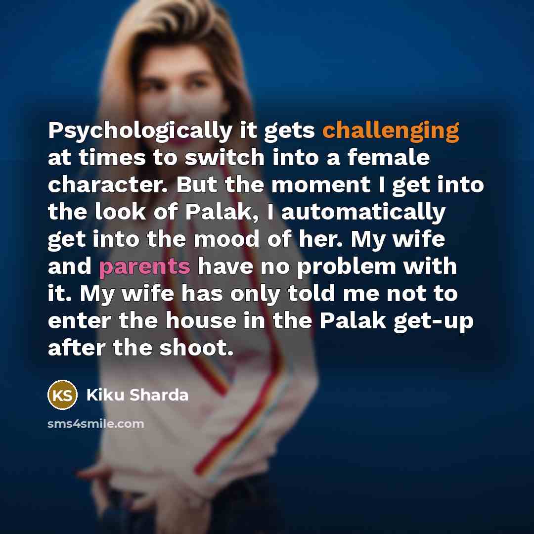 “Psychologically it gets challenging at times to switch into a female character. But the moment I get into the look of Palak, I automatically get into the mood of her. My wife and parents have no problem with it. My wife has only told me not to enter the house in the Palak get-up after the shoot.” quote by Kiku Sharda