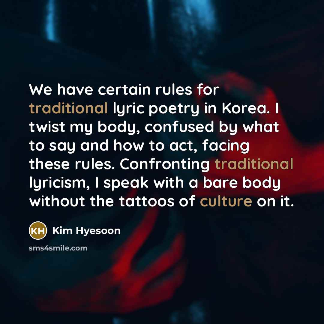“We have certain rules for traditional lyric poetry in Korea. I twist my body, confused by what to say and how to act, facing these rules. Confronting traditional lyricism, I speak with a bare body without the tattoos of culture on it.” quote by Kim Hyesoon