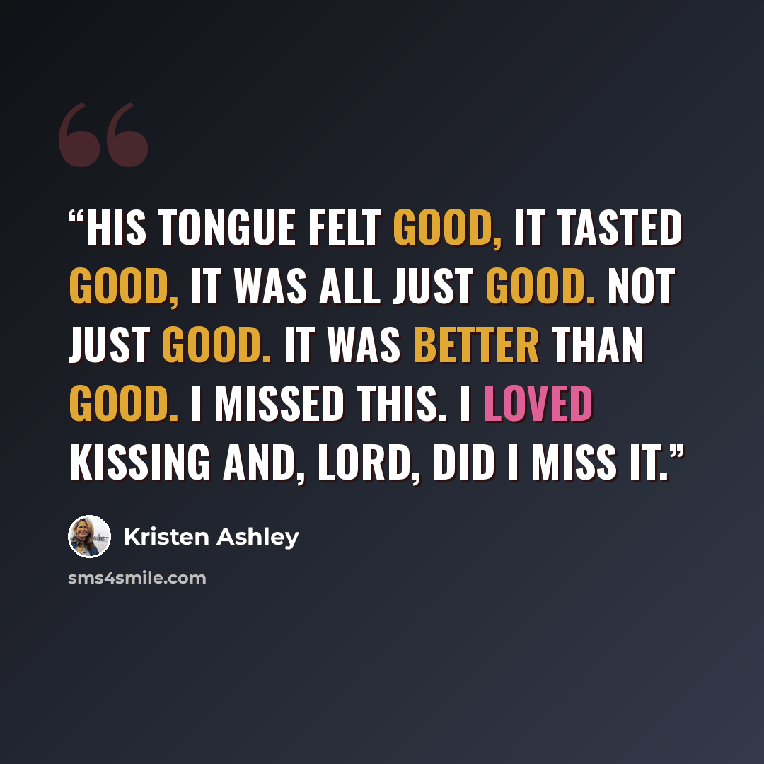 “His tongue felt good, it tasted good, it was all just good. Not just good. It was better than good. I missed this. I loved kissing and, Lord, did I miss it.” quote by Kristen Ashley